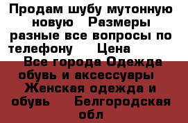 Продам шубу мутонную новую . Размеры разные,все вопросы по телефону.  › Цена ­ 10 000 - Все города Одежда, обувь и аксессуары » Женская одежда и обувь   . Белгородская обл.